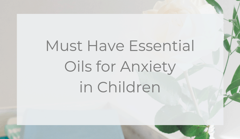 Must Have Essential Oils for Anxiety in Children