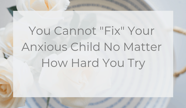 You Cannot “Fix” Your Anxious Child  No Matter How Hard You Try